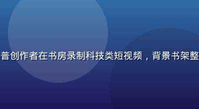 磨菇视频知识科普创作者在书房录制科技类短视频，背景书架整洁专业氛围浓厚
